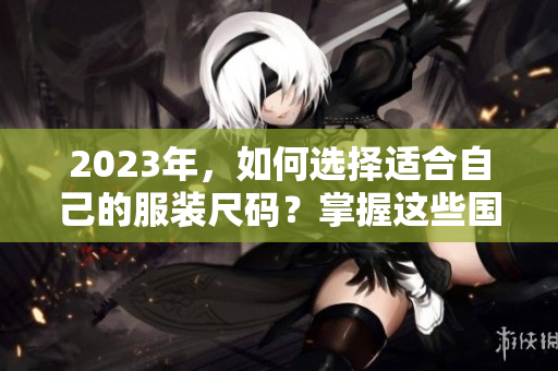 2023年，如何选择适合自己的服装尺码？掌握这些国产和欧洲尺码表的区别