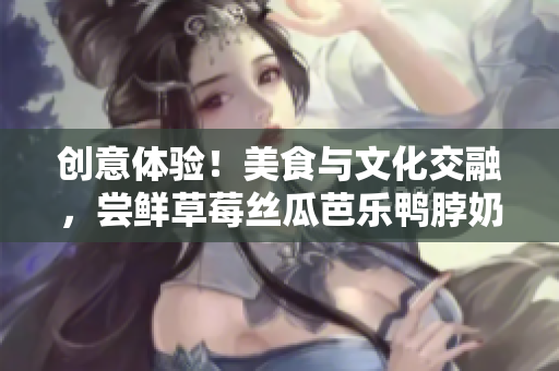 创意体验！美食与文化交融，尝鲜草莓丝瓜芭乐鸭脖奶茶