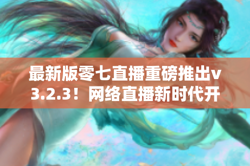 最新版零七直播重磅推出v3.2.3！网络直播新时代开启！