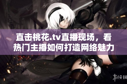 直击桃花.tv直播现场，看热门主播如何打造网络魅力