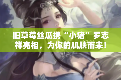 旧草莓丝瓜携“小猪”罗志祥亮相，为你的肌肤而来！