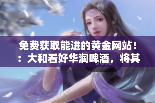 免费获取能进的黄金网站！：大和看好华润啤酒，将其评级为“买入”
