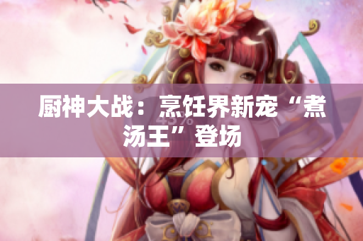 厨神大战：烹饪界新宠“煮汤王”登场