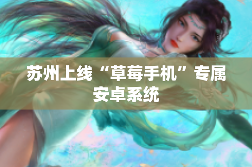 苏州上线“草莓手机”专属安卓系统