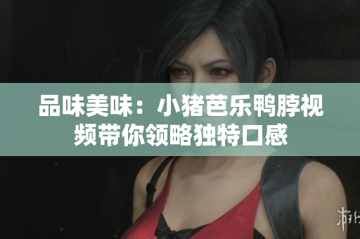 品味美味：小猪芭乐鸭脖视频带你领略独特口感