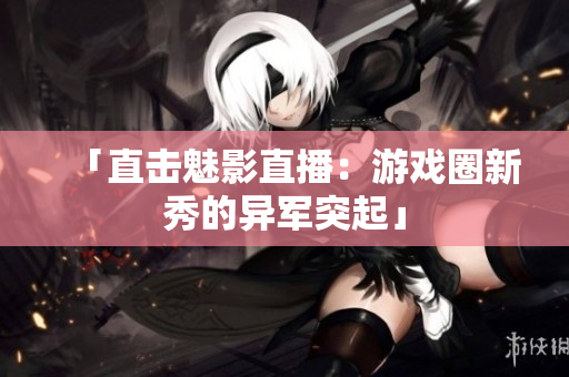 「直击魅影直播：游戏圈新秀的异军突起」