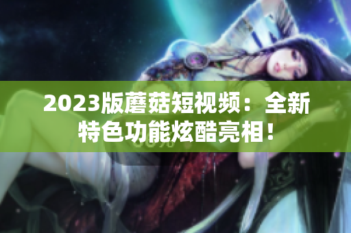 2023版蘑菇短视频：全新特色功能炫酷亮相！