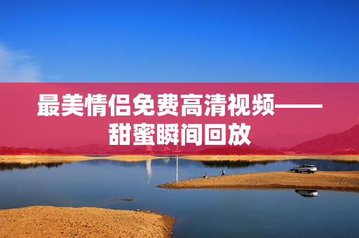 最美情侣免费高清视频——甜蜜瞬间回放