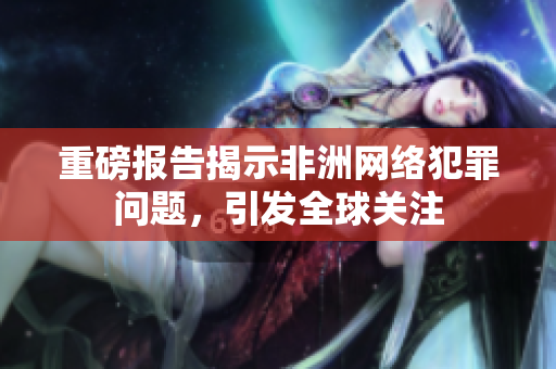 重磅报告揭示非洲网络犯罪问题，引发全球关注