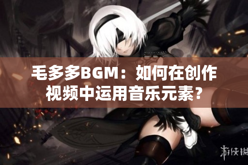 毛多多BGM：如何在创作视频中运用音乐元素？