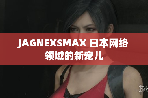 JAGNEXSMAX 日本网络领域的新宠儿