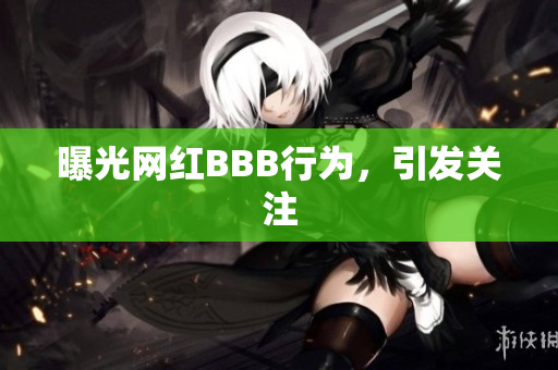 曝光网红BBB行为，引发关注
