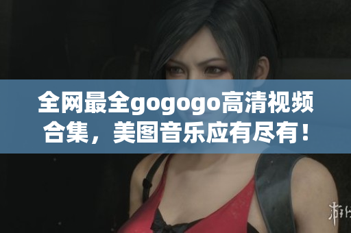 全网最全gogogo高清视频合集，美图音乐应有尽有！