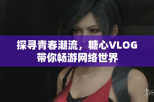 探寻青春潮流，糖心VLOG带你畅游网络世界