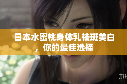 日本水蜜桃身体乳祛斑美白，你的最佳选择