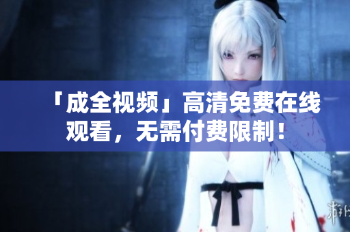 「成全视频」高清免费在线观看，无需付费限制！