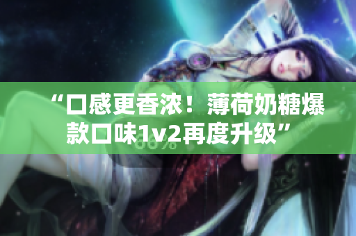 “口感更香浓！薄荷奶糖爆款口味1v2再度升级”