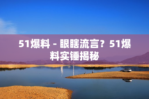 51爆料 - 眼瞎流言？51爆料实锤揭秘