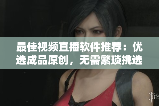 最佳视频直播软件推荐：优选成品原创，无需繁琐挑选！