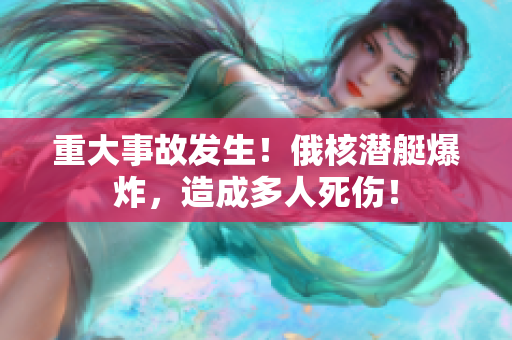 重大事故发生！俄核潜艇爆炸，造成多人死伤！