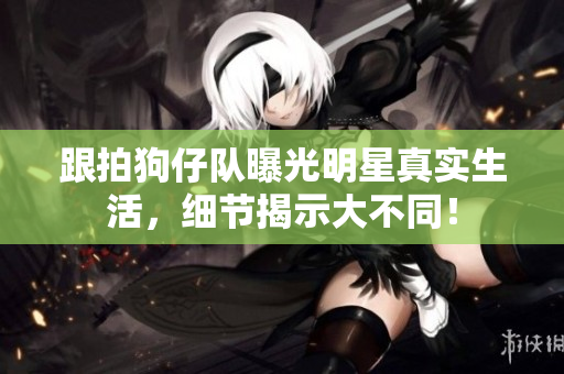跟拍狗仔队曝光明星真实生活，细节揭示大不同！