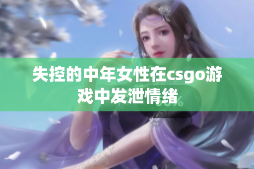 失控的中年女性在csgo游戏中发泄情绪