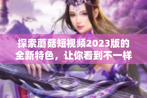 探索蘑菇短视频2023版的全新特色，让你看到不一样的精彩