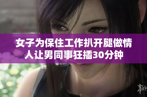 女子为保住工作扒开腿做情人让男同事狂插30分钟