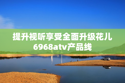 提升视听享受全面升级花儿6968atv产品线