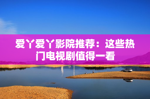 爱丫爱丫影院推荐：这些热门电视剧值得一看