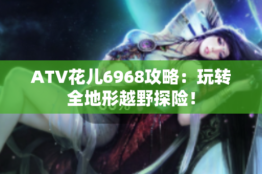 ATV花儿6968攻略：玩转全地形越野探险！