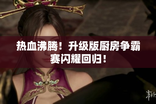热血沸腾！升级版厨房争霸赛闪耀回归！