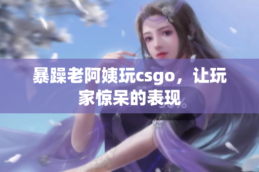 暴躁老阿姨玩csgo，让玩家惊呆的表现