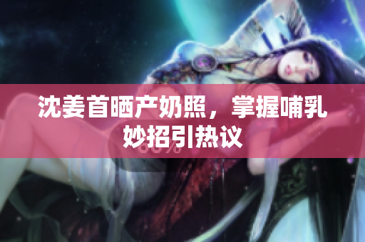 沈姜首晒产奶照，掌握哺乳妙招引热议