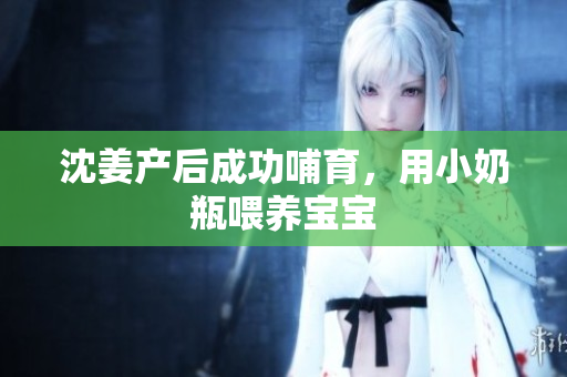 沈姜产后成功哺育，用小奶瓶喂养宝宝