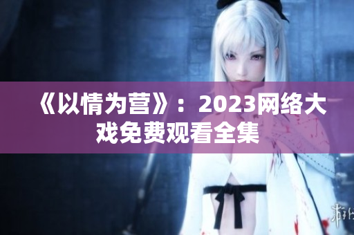 《以情为营》：2023网络大戏免费观看全集