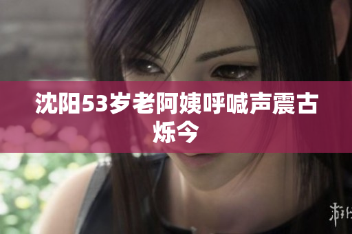 沈阳53岁老阿姨呼喊声震古烁今