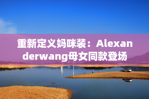 重新定义妈咪装：Alexanderwang母女同款登场