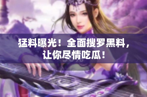 猛料曝光！全面搜罗黑料，让你尽情吃瓜！