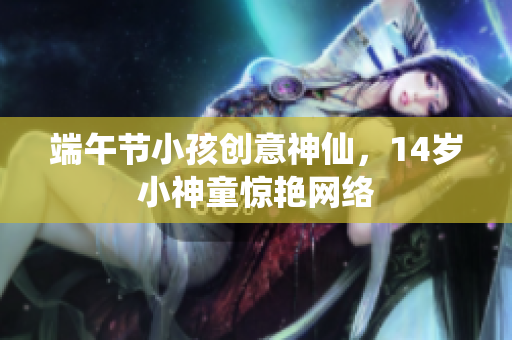 端午节小孩创意神仙，14岁小神童惊艳网络