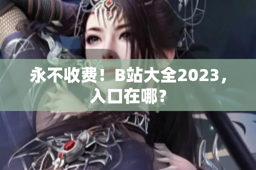 永不收费！B站大全2023，入口在哪？