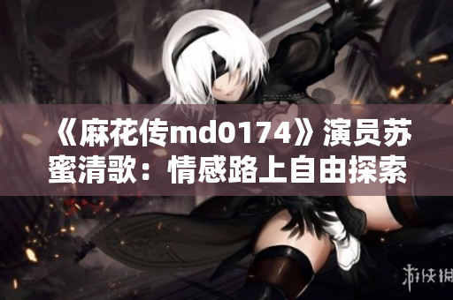 《麻花传md0174》演员苏蜜清歌：情感路上自由探索