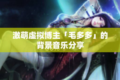 激萌虚拟博主「毛多多」的背景音乐分享