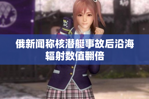 俄新闻称核潜艇事故后沿海辐射数值翻倍