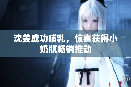 沈姜成功哺乳，惊喜获得小奶瓶畅销推动