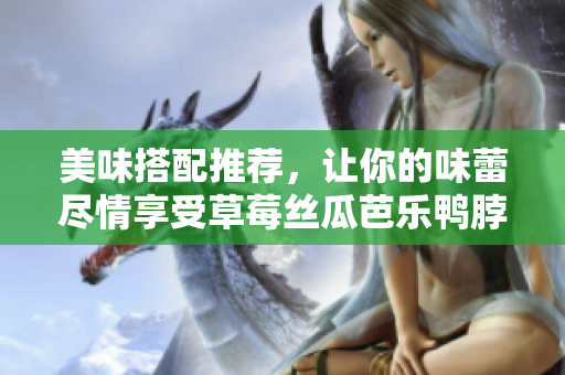 美味搭配推荐，让你的味蕾尽情享受草莓丝瓜芭乐鸭脖奶茶