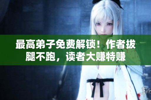 最高弟子免费解锁！作者拔腿不跑，读者大赚特赚