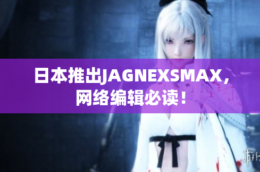 日本推出JAGNEXSMAX，网络编辑必读！