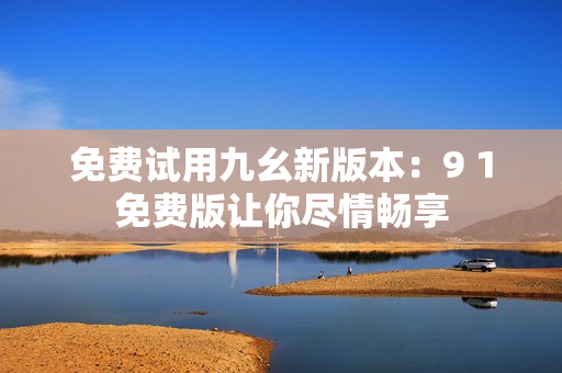 免费试用九幺新版本：9 1免费版让你尽情畅享