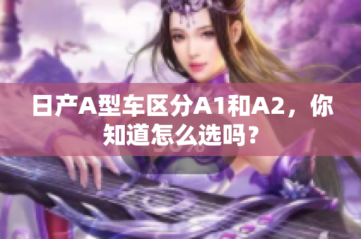 日产A型车区分A1和A2，你知道怎么选吗？
